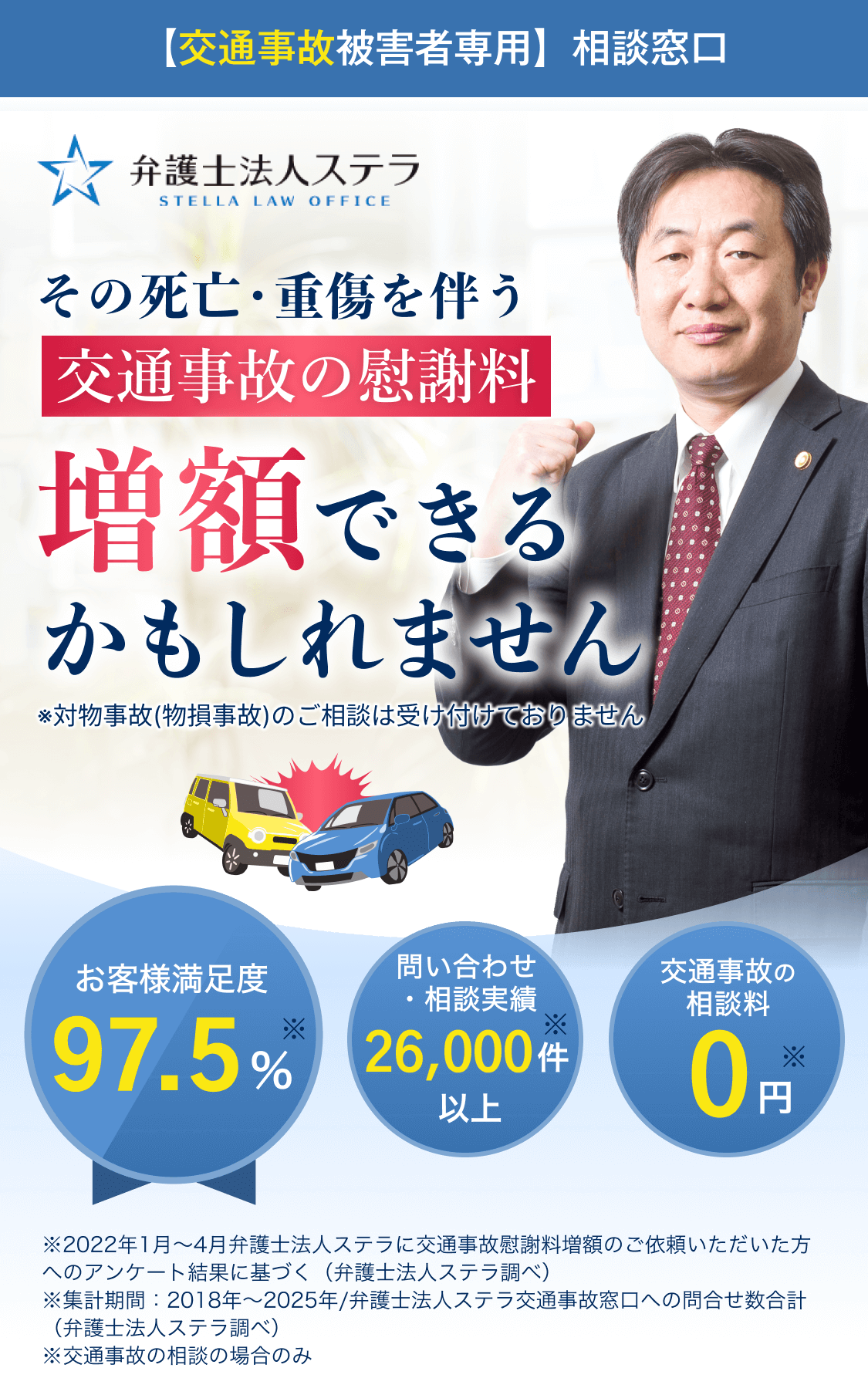 【交通事故被害者専用】相談窓口 弁護士法人ステラ 交通事故の慰謝料増額できるかもしれません お客様満足度97.5% 問い合わせ・相談実績26,000件以上 交通事故の相談料0円