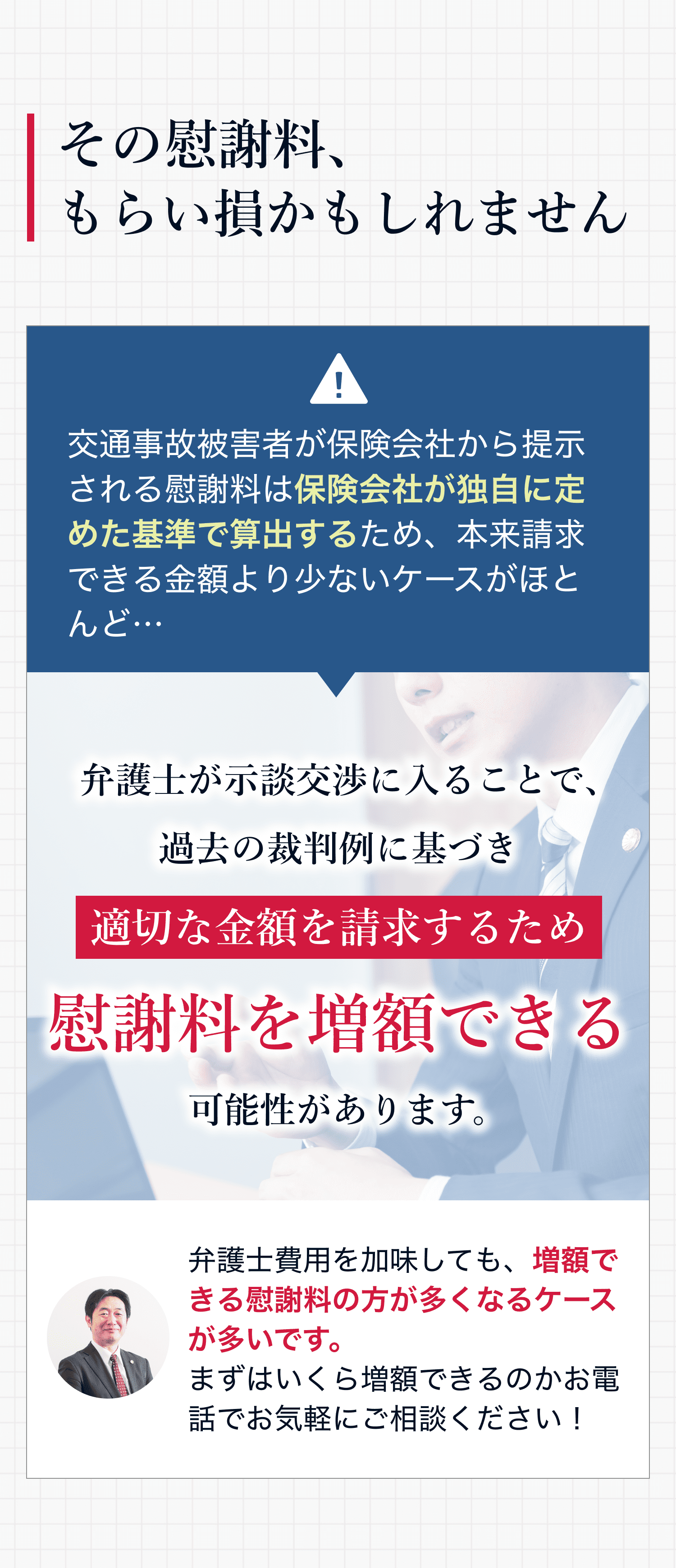 その慰謝料、もらい損かもしれません 交通事故被害者が保険会社から提示される慰謝料は保険会社が独自に定めた基準で算出するため、本来請求できる金額より少ないケースがほとんど… 弁護士が示談交渉に入ることで、過去の裁判例に基づき適切な金額を請求するため慰謝料を増額できる可能性があります。弁護士費用を加味しても、増額できる慰謝料の方が多くなるケースが多いです。まずはいくら増額できるのかお電話でお気軽にご相談ください!