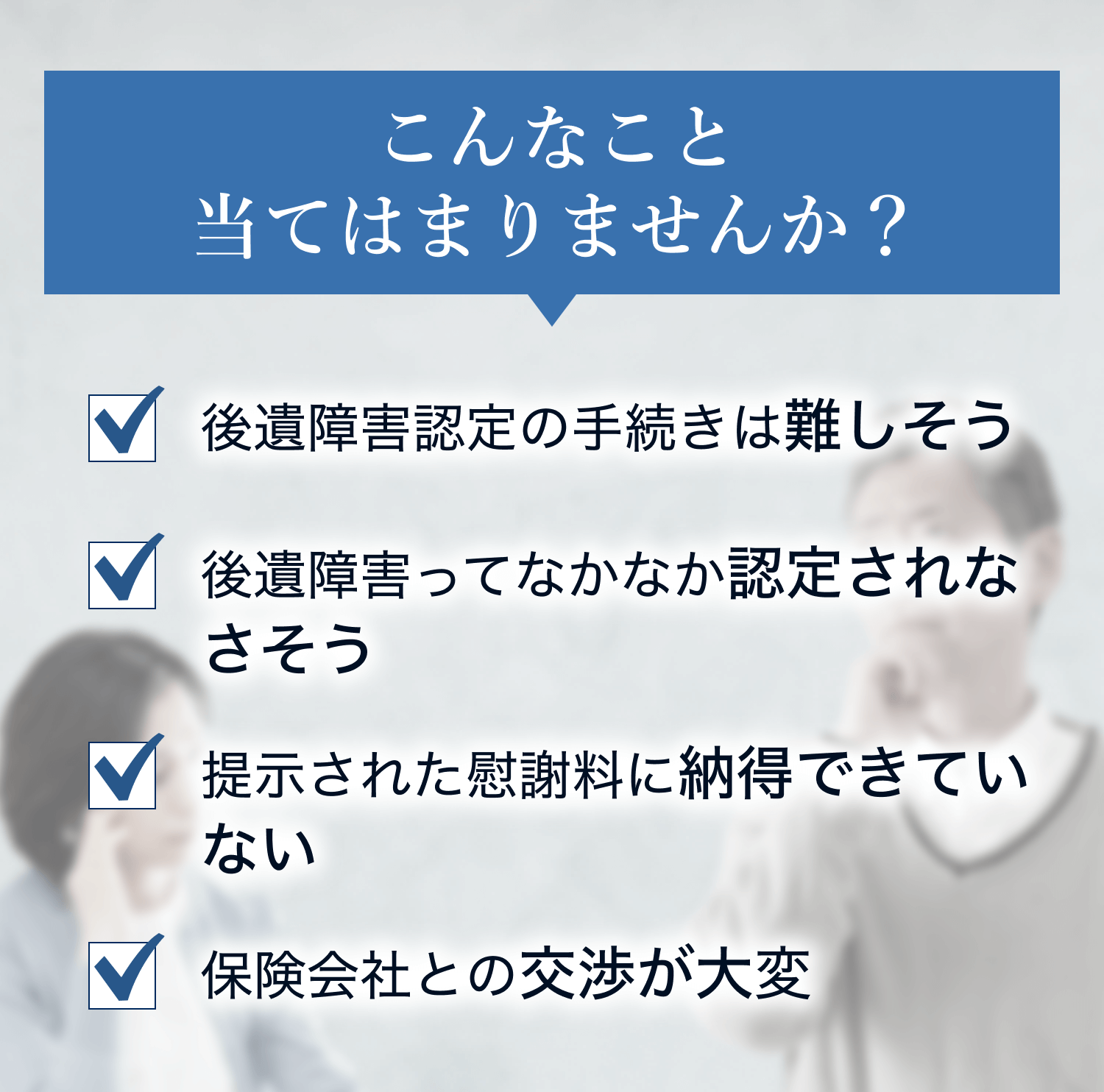 こんなこと当てはまりませんか？ 後遺障害認定の手続きは難しそう 後遺障害ってなかなか認定されなさそう 提示された慰謝料に納得できていない 保険会社との交渉が大変