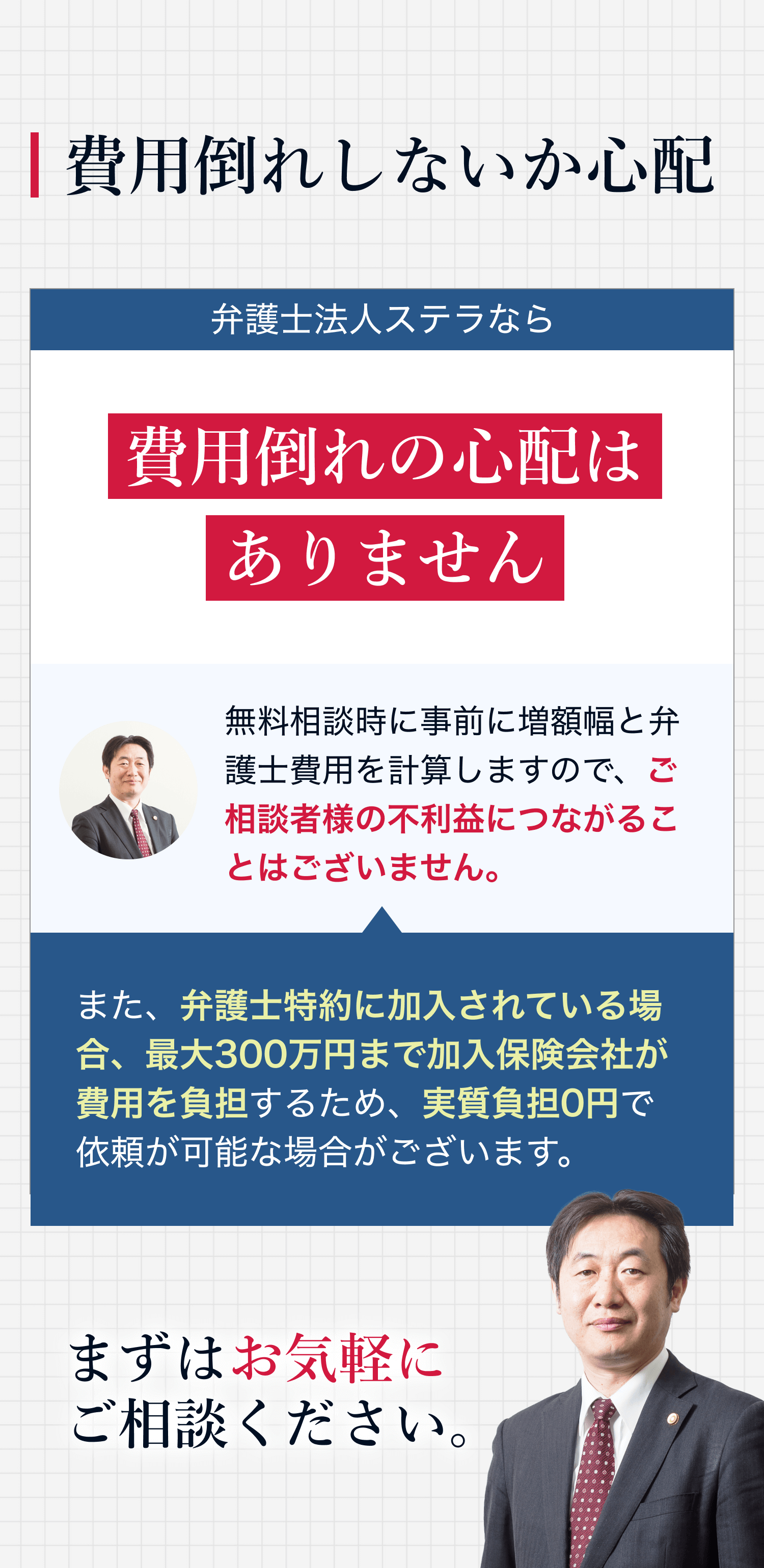 費用倒れしないか心配 弁護士法人ステラなら費用倒れの心配はありません 無料相談時に事前に増額幅と弁護士費用を計算しますので、ご相談者様の不利益につながることはございません。また、弁護士特例に加入されている場合、最大300万円まで加入保険会社が費用を負担するため、実質負担0円で依頼が可能な場合がございます。 まずはお気軽にご相談ください。